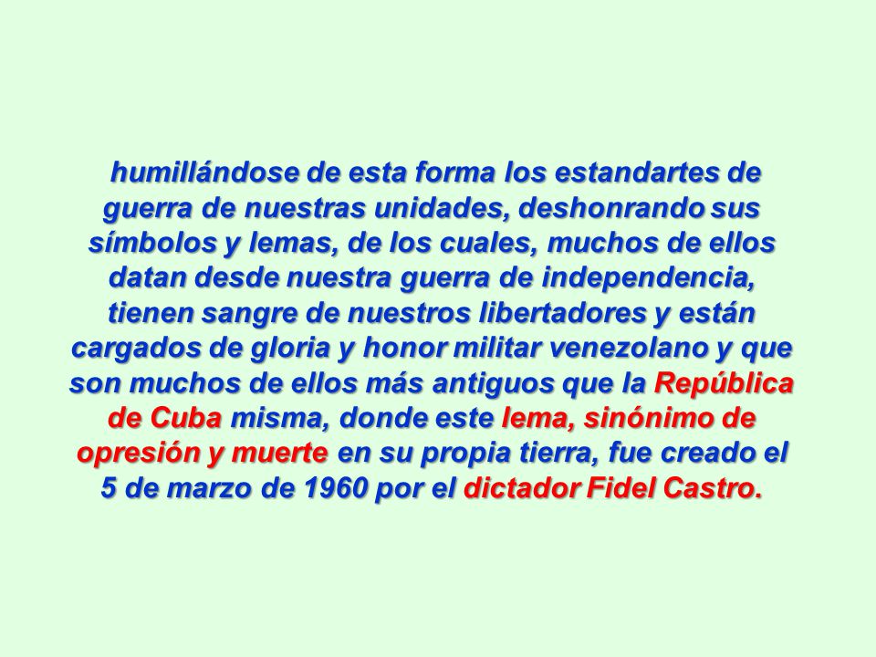 humillándose de esta forma los estandartes de guerra de nuestras unidades, deshonrando sus símbolos y lemas, de los cuales, muchos de ellos datan desde nuestra guerra de independencia, tienen sangre de nuestros libertadores y están cargados de gloria y honor militar venezolano y que son muchos de ellos más antiguos que la República de Cuba misma, donde este lema, sinónimo de opresión y muerte en su propia tierra, fue creado el 5 de marzo de 1960 por el dictador Fidel Castro.