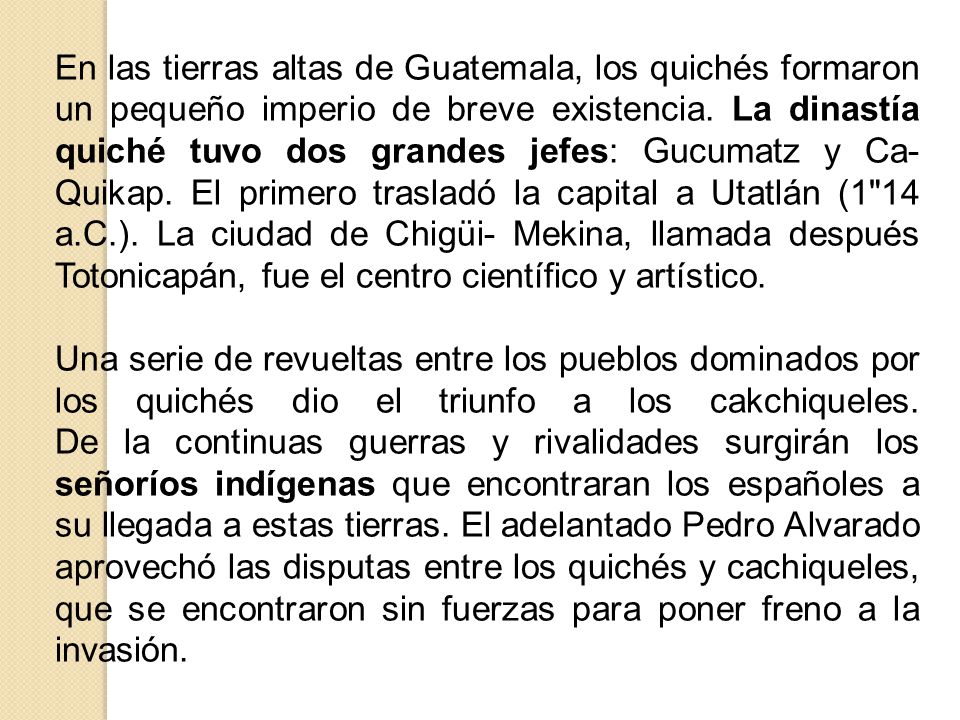 En las tierras altas de Guatemala, los quichés formaron un pequeño imperio de breve existencia. La dinastía quiché tuvo dos grandes jefes: Gucumatz y Ca-Quikap. El primero trasladó la capital a Utatlán (1 14 a.C.). La ciudad de Chigüi- Mekina, llamada después Totonicapán, fue el centro científico y artístico.