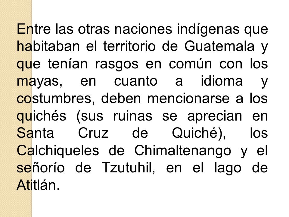 Entre las otras naciones indígenas que habitaban el territorio de Guatemala y que tenían rasgos en común con los mayas, en cuanto a idioma y costumbres, deben mencionarse a los quichés (sus ruinas se aprecian en Santa Cruz de Quiché), los Calchiqueles de Chimaltenango y el señorío de Tzutuhil, en el lago de Atitlán.