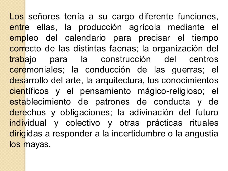 Los señores tenía a su cargo diferente funciones, entre ellas, la producción agrícola mediante el empleo del calendario para precisar el tiempo correcto de las distintas faenas; la organización del trabajo para la construcción del centros ceremoniales; la conducción de las guerras; el desarrollo del arte, la arquitectura, los conocimientos científicos y el pensamiento mágico-religioso; el establecimiento de patrones de conducta y de derechos y obligaciones; la adivinación del futuro individual y colectivo y otras prácticas rituales dirigidas a responder a la incertidumbre o la angustia los mayas.