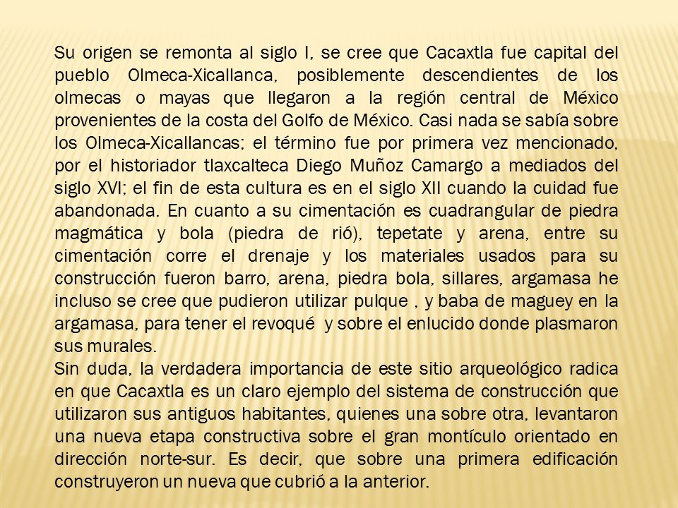Su origen se remonta al siglo I, se cree que Cacaxtla fue capital del pueblo Olmeca-Xicallanca, posiblemente descendientes de los olmecas o mayas que llegaron a la región central de México provenientes de la costa del Golfo de México. Casi nada se sabía sobre los Olmeca-Xicallancas; el término fue por primera vez mencionado, por el historiador tlaxcalteca Diego Muñoz Camargo a mediados del siglo XVI; el fin de esta cultura es en el siglo XII cuando la cuidad fue abandonada. En cuanto a su cimentación es cuadrangular de piedra magmática y bola (piedra de rió), tepetate y arena, entre su cimentación corre el drenaje y los materiales usados para su construcción fueron barro, arena, piedra bola, sillares, argamasa he incluso se cree que pudieron utilizar pulque , y baba de maguey en la argamasa, para tener el revoqué y sobre el enlucido donde plasmaron sus murales.