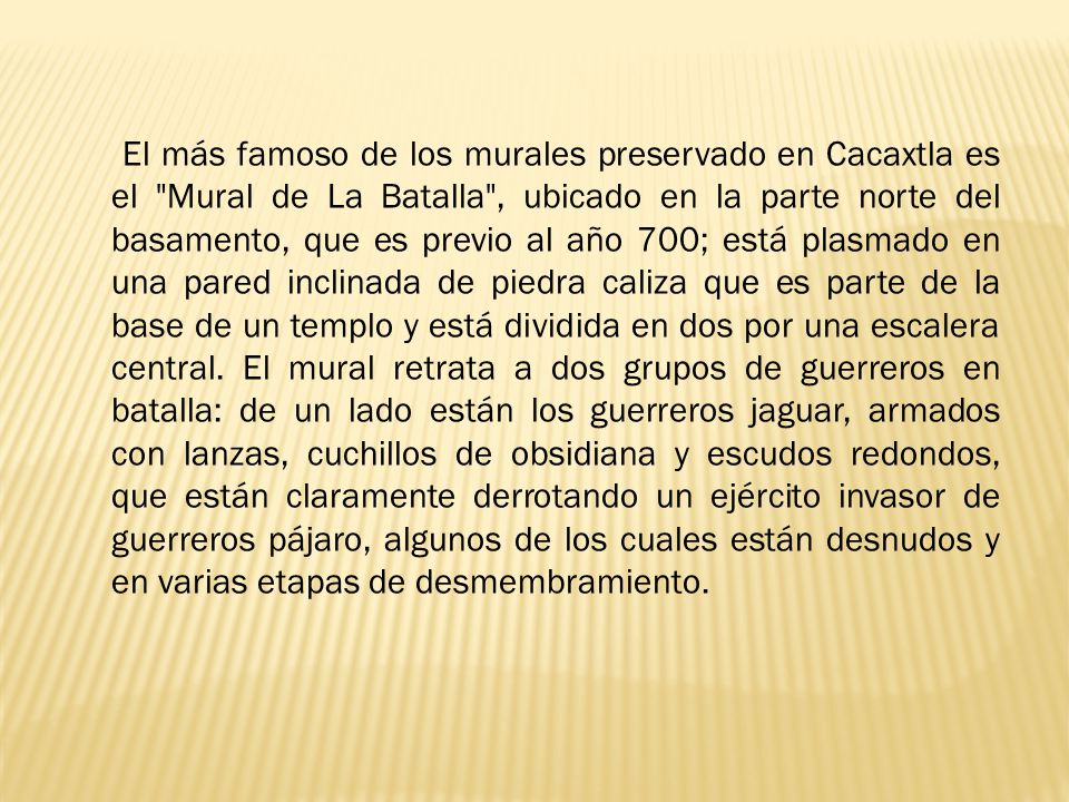 El más famoso de los murales preservado en Cacaxtla es el Mural de La Batalla , ubicado en la parte norte del basamento, que es previo al año 700; está plasmado en una pared inclinada de piedra caliza que es parte de la base de un templo y está dividida en dos por una escalera central.