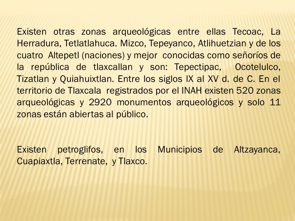 Existen otras zonas arqueológicas entre ellas Tecoac, La Herradura, Tetlatlahuca. Mizco, Tepeyanco, Atlihuetzian y de los cuatro Altepetl (naciones) y mejor conocidas como señoríos de la república de tlaxcallan y son: Tepectipac, Ocotelulco, Tizatlan y Quiahuixtlan. Entre los siglos IX al XV d. de C. En el territorio de Tlaxcala registrados por el INAH existen 520 zonas arqueológicas y 2920 monumentos arqueológicos y solo 11 zonas están abiertas al público.