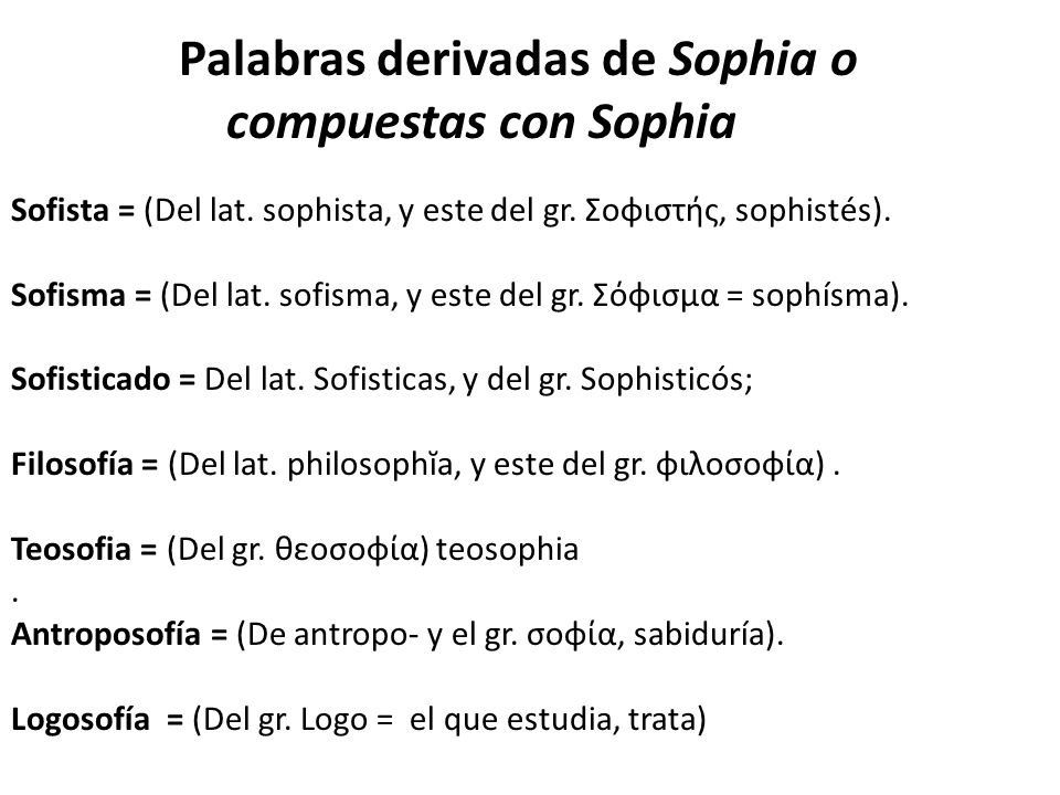 Palabras derivadas de Sophia o compuestas con Sophia Sofista = (Del lat. sophista, y este del gr. Σοφιστής, sophistés). Sofisma = (Del lat. sofisma, y este del gr. Σόφισμα = sophísma). Sofisticado = Del lat. Sofisticas, y del gr. Sophisticós; Filosofía = (Del lat. philosophĭa, y este del gr. φιλοσοφία) . Teosofia = (Del gr. θεοσοφία) teosophia . Antroposofía = (De antropo- y el gr. σοφία, sabiduría). Logosofía = (Del gr. Logo = el que estudia, trata)
