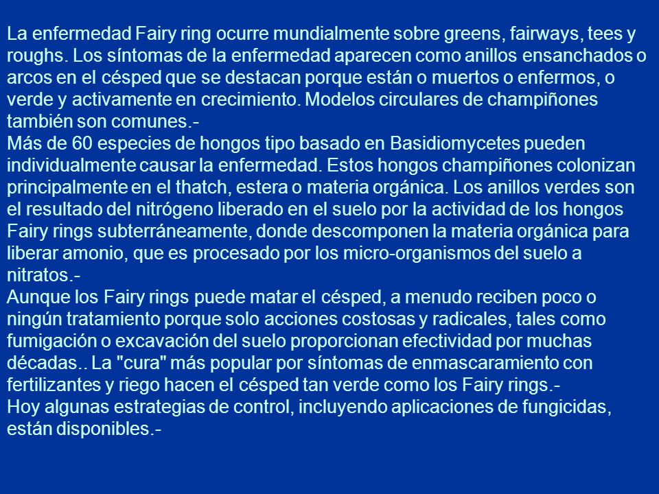 La enfermedad Fairy ring ocurre mundialmente sobre greens, fairways, tees y roughs. Los síntomas de la enfermedad aparecen como anillos ensanchados o arcos en el césped que se destacan porque están o muertos o enfermos, o verde y activamente en crecimiento. Modelos circulares de champiñones también son comunes.-