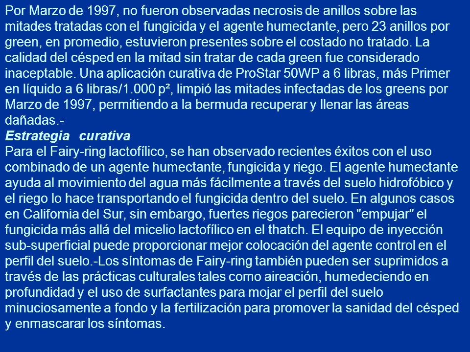 Por Marzo de 1997, no fueron observadas necrosis de anillos sobre las mitades tratadas con el fungicida y el agente humectante, pero 23 anillos por green, en promedio, estuvieron presentes sobre el costado no tratado. La calidad del césped en la mitad sin tratar de cada green fue considerado inaceptable. Una aplicación curativa de ProStar 50WP a 6 libras, más Primer en líquido a 6 libras/1.000 p², limpió las mitades infectadas de los greens por Marzo de 1997, permitiendo a la bermuda recuperar y llenar las áreas dañadas.-