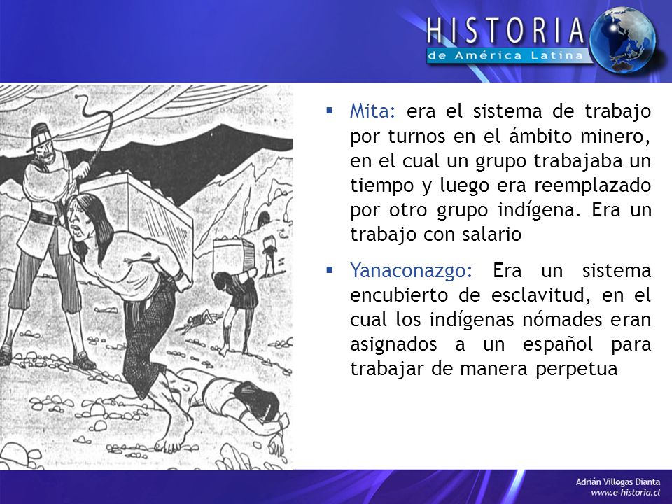 Mita: era el sistema de trabajo por turnos en el ámbito minero, en el cual un grupo trabajaba un tiempo y luego era reemplazado por otro grupo indígena. Era un trabajo con salario