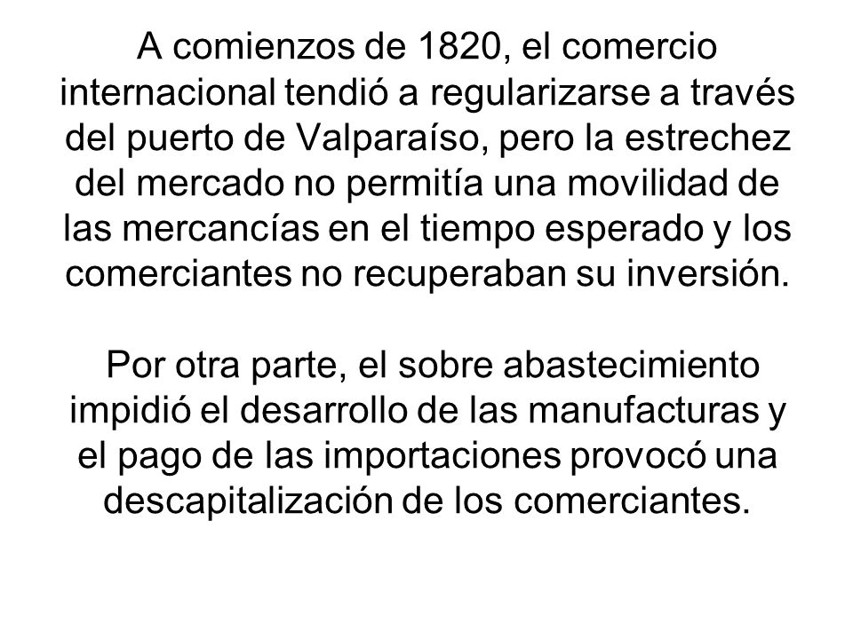 A comienzos de 1820, el comercio internacional tendió a regularizarse a través del puerto de Valparaíso, pero la estrechez del mercado no permitía una movilidad de las mercancías en el tiempo esperado y los comerciantes no recuperaban su inversión.