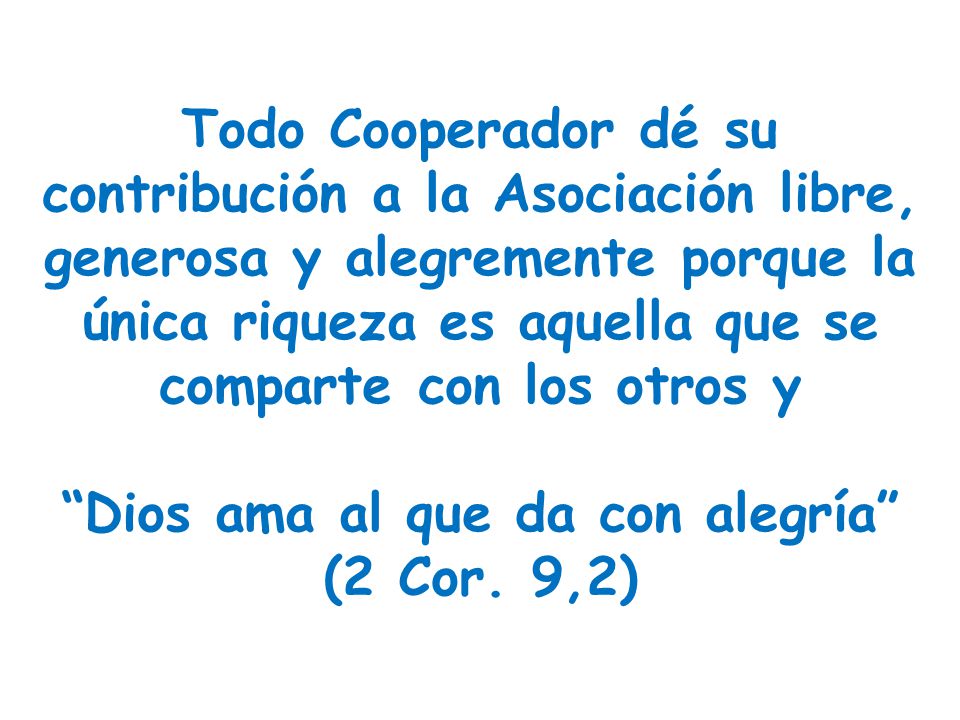 Todo Cooperador dé su contribución a la Asociación libre, generosa y alegremente porque la única riqueza es aquella que se comparte con los otros y Dios ama al que da con alegría (2 Cor.