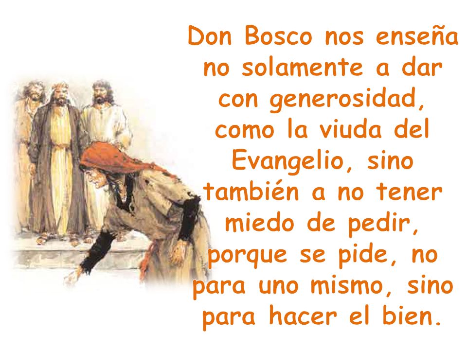 Don Bosco nos enseña no solamente a dar con generosidad, como la viuda del Evangelio, sino también a no tener miedo de pedir, porque se pide, no para uno mismo, sino para hacer el bien.