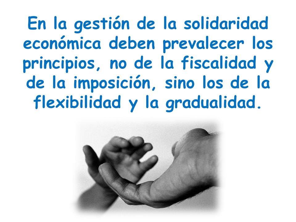 En la gestión de la solidaridad económica deben prevalecer los principios, no de la fiscalidad y de la imposición, sino los de la flexibilidad y la gradualidad.