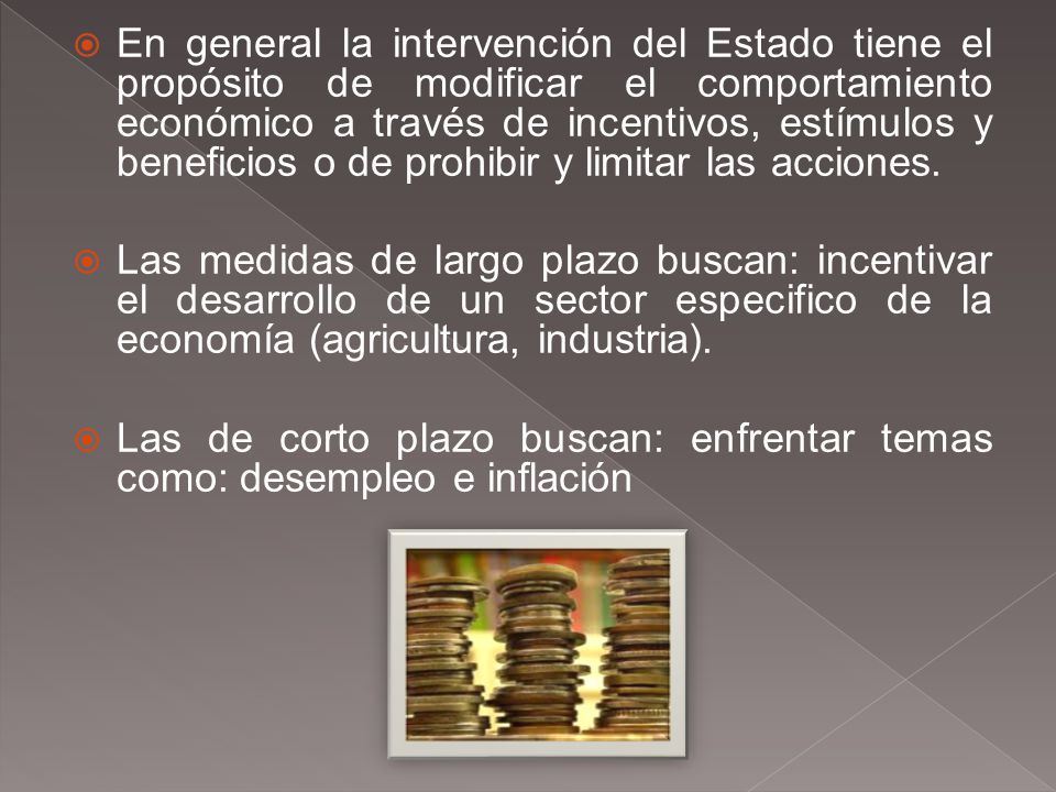 En general la intervención del Estado tiene el propósito de modificar el comportamiento económico a través de incentivos, estímulos y beneficios o de prohibir y limitar las acciones.