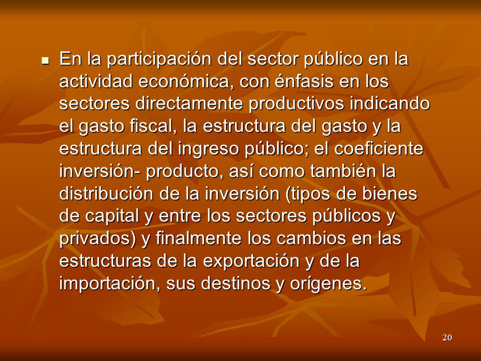 En la participación del sector público en la actividad económica, con énfasis en los sectores directamente productivos indicando el gasto fiscal, la estructura del gasto y la estructura del ingreso público; el coeficiente inversión- producto, así como también la distribución de la inversión (tipos de bienes de capital y entre los sectores públicos y privados) y finalmente los cambios en las estructuras de la exportación y de la importación, sus destinos y orígenes.