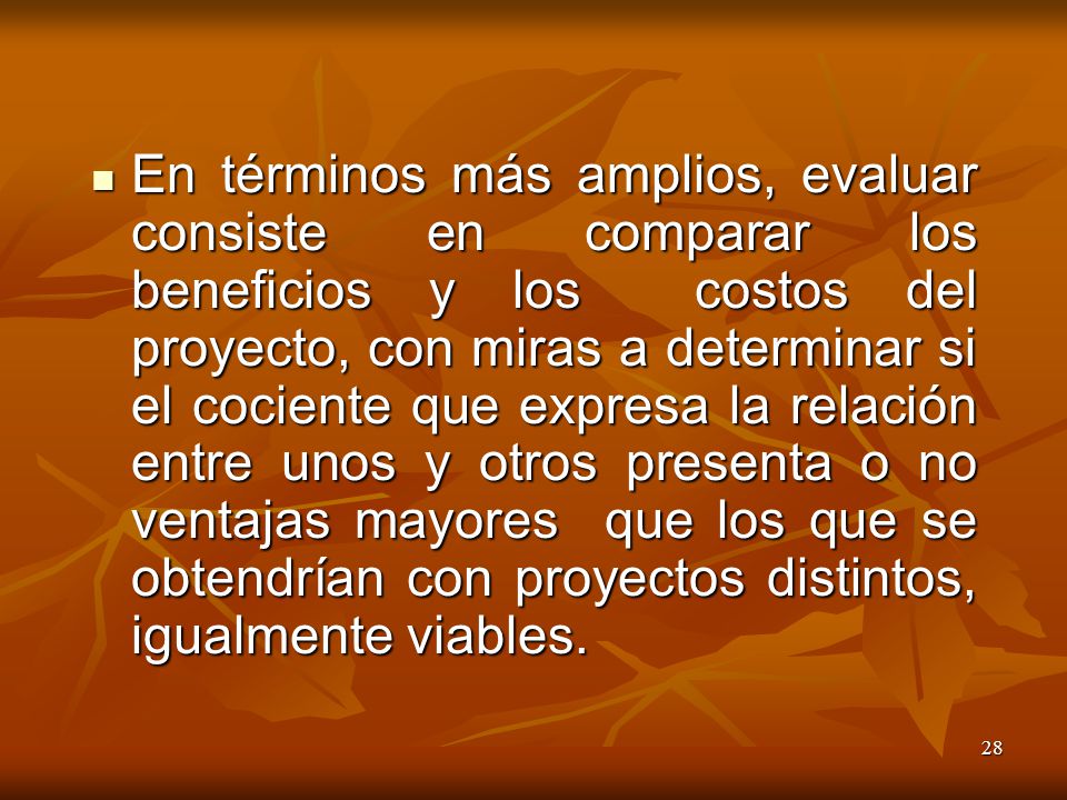 En términos más amplios, evaluar consiste en comparar los beneficios y los costos del proyecto, con miras a determinar si el cociente que expresa la relación entre unos y otros presenta o no ventajas mayores que los que se obtendrían con proyectos distintos, igualmente viables.