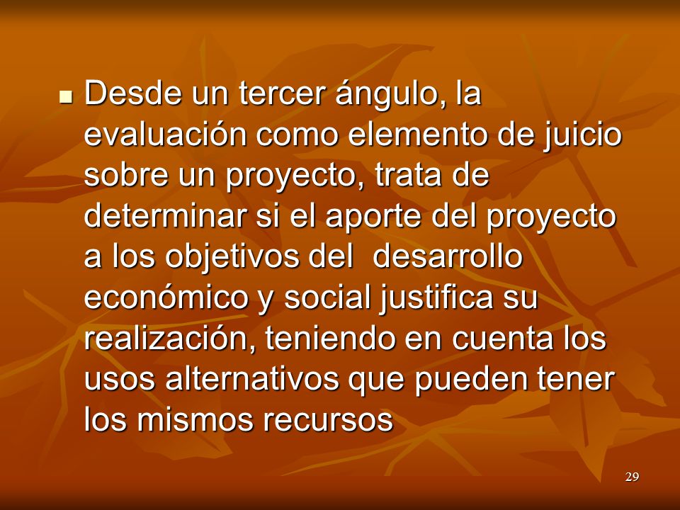 Desde un tercer ángulo, la evaluación como elemento de juicio sobre un proyecto, trata de determinar si el aporte del proyecto a los objetivos del desarrollo económico y social justifica su realización, teniendo en cuenta los usos alternativos que pueden tener los mismos recursos