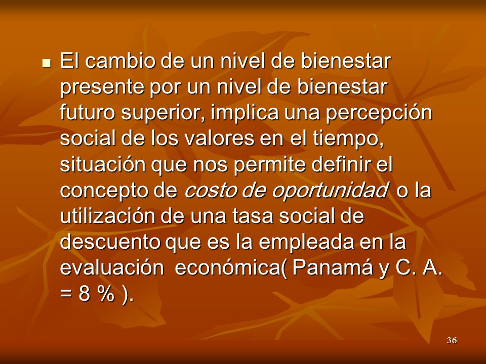 El cambio de un nivel de bienestar presente por un nivel de bienestar futuro superior, implica una percepción social de los valores en el tiempo, situación que nos permite definir el concepto de costo de oportunidad o la utilización de una tasa social de descuento que es la empleada en la evaluación económica( Panamá y C.
