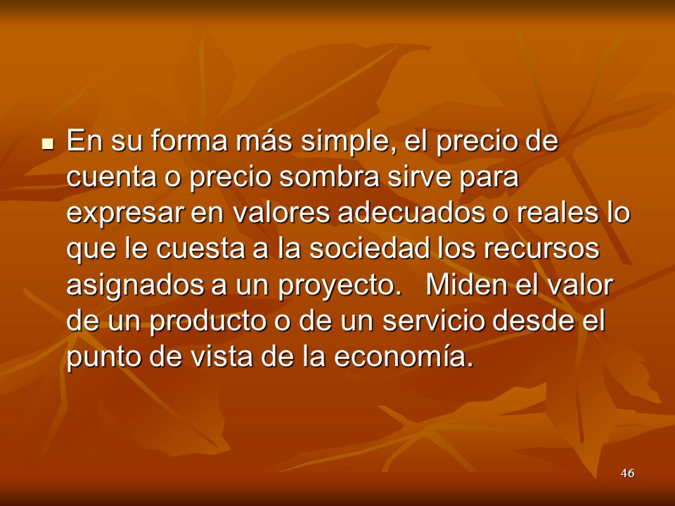 En su forma más simple, el precio de cuenta o precio sombra sirve para expresar en valores adecuados o reales lo que le cuesta a la sociedad los recursos asignados a un proyecto.