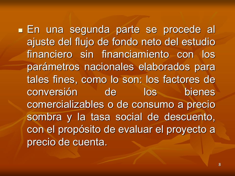 En una segunda parte se procede al ajuste del flujo de fondo neto del estudio financiero sin financiamiento con los parámetros nacionales elaborados para tales fines, como lo son: los factores de conversión de los bienes comercializables o de consumo a precio sombra y la tasa social de descuento, con el propósito de evaluar el proyecto a precio de cuenta.