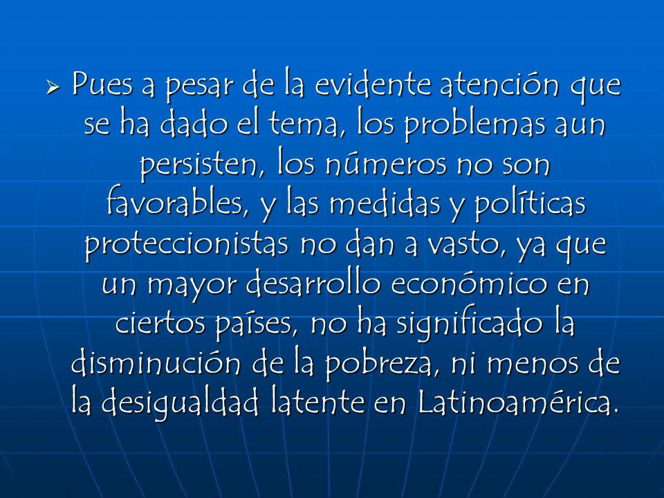Pues a pesar de la evidente atención que se ha dado el tema, los problemas aun persisten, los números no son favorables, y las medidas y políticas proteccionistas no dan a vasto, ya que un mayor desarrollo económico en ciertos países, no ha significado la disminución de la pobreza, ni menos de la desigualdad latente en Latinoamérica.