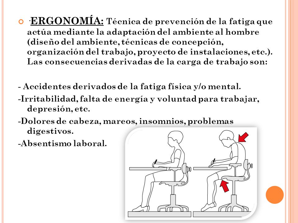 ·ERGONOMÍA: Técnica de prevención de la fatiga que actúa mediante la adaptación del ambiente al hombre (diseño del ambiente, técnicas de concepción, organización del trabajo, proyecto de instalaciones, etc.). Las consecuencias derivadas de la carga de trabajo son: