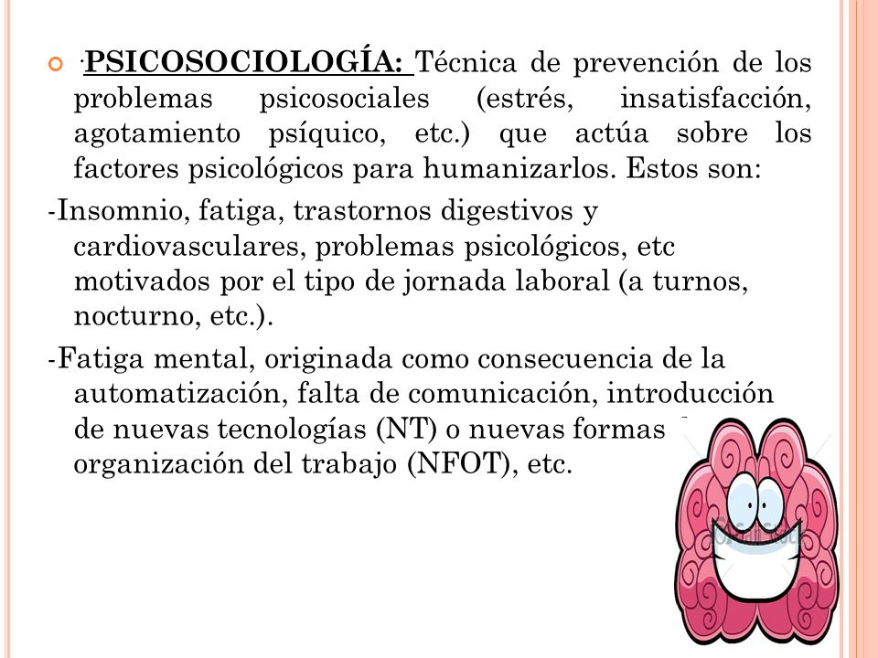 ·PSICOSOCIOLOGÍA: Técnica de prevención de los problemas psicosociales (estrés, insatisfacción, agotamiento psíquico, etc.) que actúa sobre los factores psicológicos para humanizarlos. Estos son: