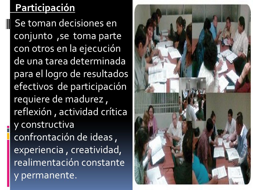 Participación Se toman decisiones en conjunto ,se toma parte con otros en la ejecución de una tarea determinada para el logro de resultados efectivos de participación requiere de madurez , reflexión , actividad crítica y constructiva confrontación de ideas , experiencia , creatividad, realimentación constante y permanente.