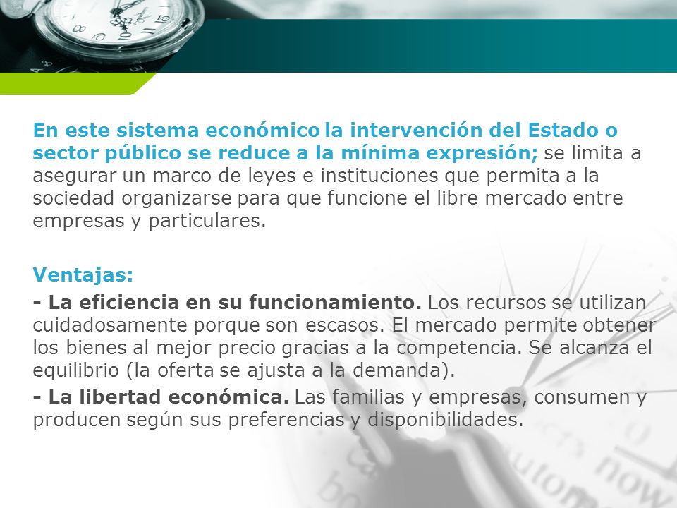 En este sistema económico la intervención del Estado o sector público se reduce a la mínima expresión; se limita a asegurar un marco de leyes e instituciones que permita a la sociedad organizarse para que funcione el libre mercado entre empresas y particulares.