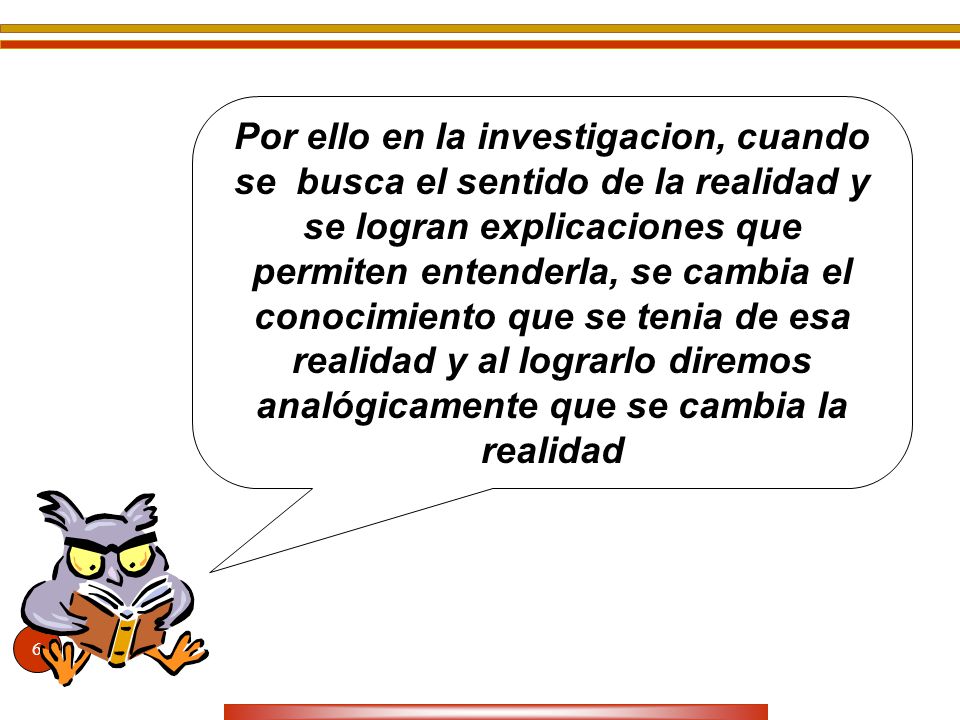 Por ello en la investigacion, cuando se busca el sentido de la realidad y se logran explicaciones que permiten entenderla, se cambia el conocimiento que se tenia de esa realidad y al lograrlo diremos analógicamente que se cambia la realidad