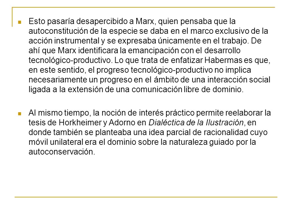 Esto pasaría desapercibido a Marx, quien pensaba que la autoconstitución de la especie se daba en el marco exclusivo de la acción instrumental y se expresaba únicamente en el trabajo. De ahí que Marx identificara la emancipación con el desarrollo tecnológico-productivo. Lo que trata de enfatizar Habermas es que, en este sentido, el progreso tecnológico-productivo no implica necesariamente un progreso en el ámbito de una interacción social ligada a la extensión de una comunicación libre de dominio.