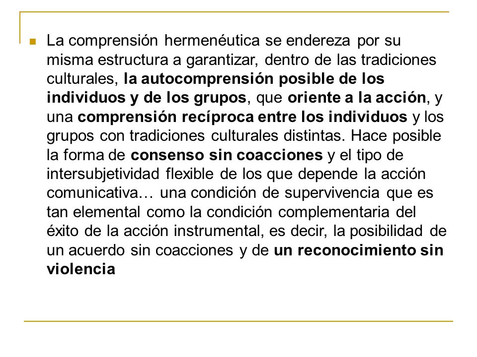 La comprensión hermenéutica se endereza por su misma estructura a garantizar, dentro de las tradiciones culturales, la autocomprensión posible de los individuos y de los grupos, que oriente a la acción, y una comprensión recíproca entre los individuos y los grupos con tradiciones culturales distintas.