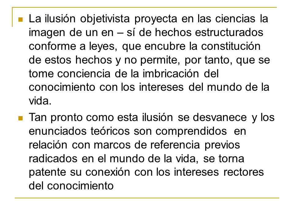 La ilusión objetivista proyecta en las ciencias la imagen de un en – sí de hechos estructurados conforme a leyes, que encubre la constitución de estos hechos y no permite, por tanto, que se tome conciencia de la imbricación del conocimiento con los intereses del mundo de la vida.