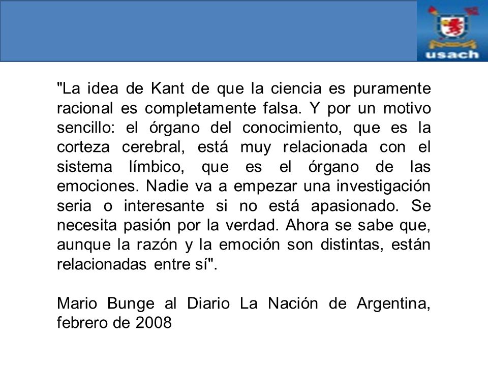 La idea de Kant de que la ciencia es puramente racional es completamente falsa. Y por un motivo sencillo: el órgano del conocimiento, que es la corteza cerebral, está muy relacionada con el sistema límbico, que es el órgano de las emociones. Nadie va a empezar una investigación seria o interesante si no está apasionado. Se necesita pasión por la verdad. Ahora se sabe que, aunque la razón y la emoción son distintas, están relacionadas entre sí .