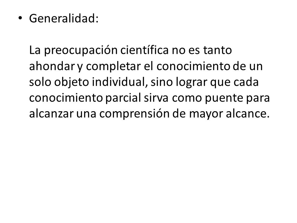Generalidad: La preocupación científica no es tanto ahondar y completar el conocimiento de un solo objeto individual, sino lograr que cada conocimiento parcial sirva como puente para alcanzar una comprensión de mayor alcance.