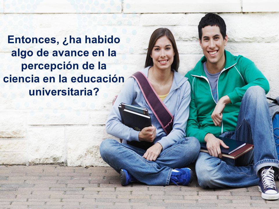 Entonces, ¿ha habido algo de avance en la percepción de la ciencia en la educación universitaria