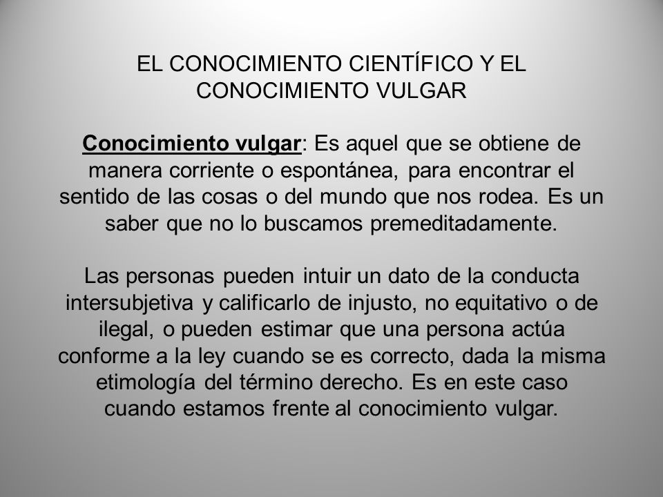 EL CONOCIMIENTO CIENTÍFICO Y EL CONOCIMIENTO VULGAR Conocimiento vulgar: Es aquel que se obtiene de manera corriente o espontánea, para encontrar el sentido de las cosas o del mundo que nos rodea.