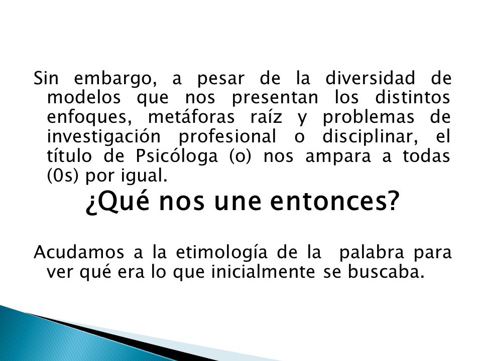 Sin embargo, a pesar de la diversidad de modelos que nos presentan los distintos enfoques, metáforas raíz y problemas de investigación profesional o disciplinar, el título de Psicóloga (o) nos ampara a todas (0s) por igual.