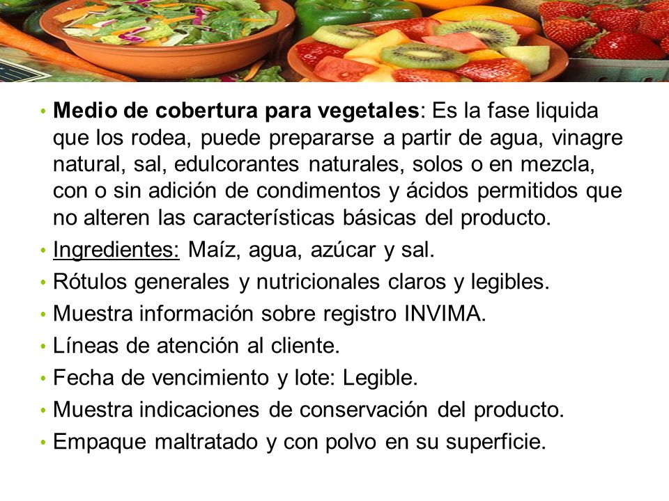 Medio de cobertura para vegetales: Es la fase liquida que los rodea, puede prepararse a partir de agua, vinagre natural, sal, edulcorantes naturales, solos o en mezcla, con o sin adición de condimentos y ácidos permitidos que no alteren las características básicas del producto.