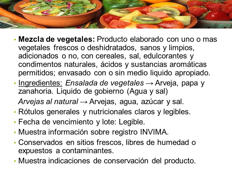 Mezcla de vegetales: Producto elaborado con uno o mas vegetales frescos o deshidratados, sanos y limpios, adicionados o no, con cereales, sal, edulcorantes y condimentos naturales, ácidos y sustancias aromáticas permitidos; envasado con o sin medio liquido apropiado.