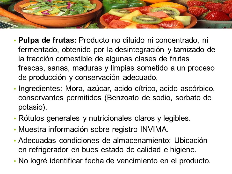 Pulpa de frutas: Producto no diluido ni concentrado, ni fermentado, obtenido por la desintegración y tamizado de la fracción comestible de algunas clases de frutas frescas, sanas, maduras y limpias sometido a un proceso de producción y conservación adecuado.