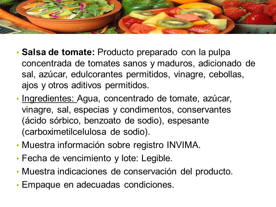 Salsa de tomate: Producto preparado con la pulpa concentrada de tomates sanos y maduros, adicionado de sal, azúcar, edulcorantes permitidos, vinagre, cebollas, ajos y otros aditivos permitidos.
