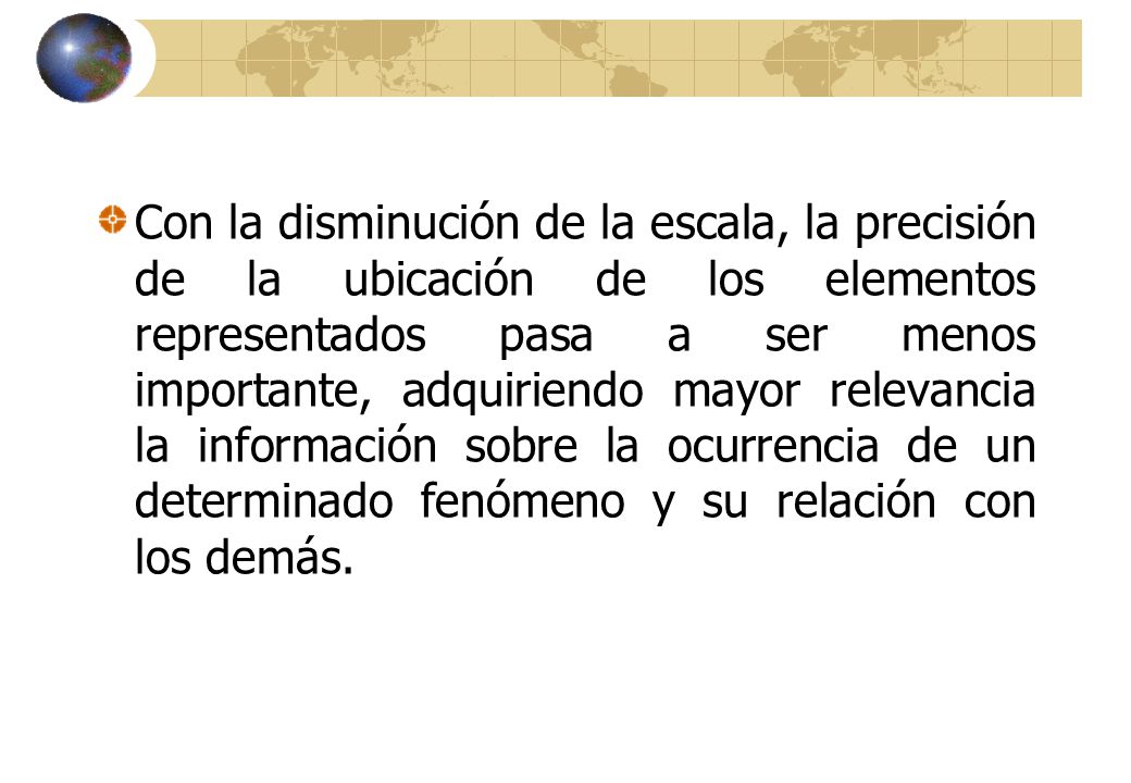 Con la disminución de la escala, la precisión de la ubicación de los elementos representados pasa a ser menos importante, adquiriendo mayor relevancia la información sobre la ocurrencia de un determinado fenómeno y su relación con los demás.