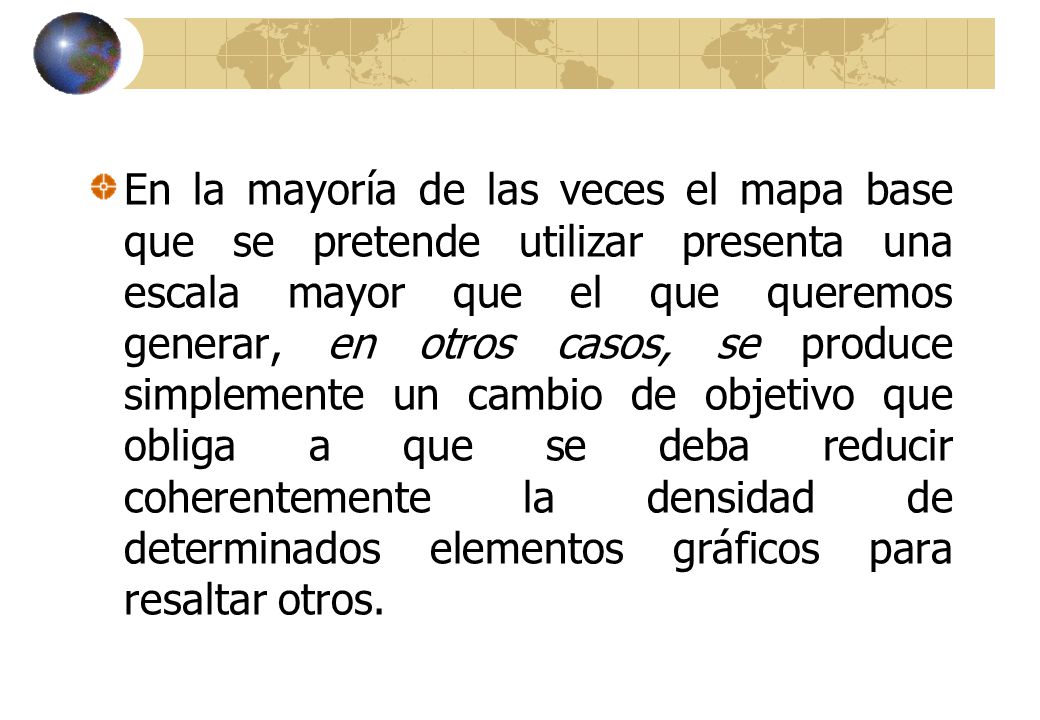 En la mayoría de las veces el mapa base que se pretende utilizar presenta una escala mayor que el que queremos generar, en otros casos, se produce simplemente un cambio de objetivo que obliga a que se deba reducir coherentemente la densidad de determinados elementos gráficos para resaltar otros.