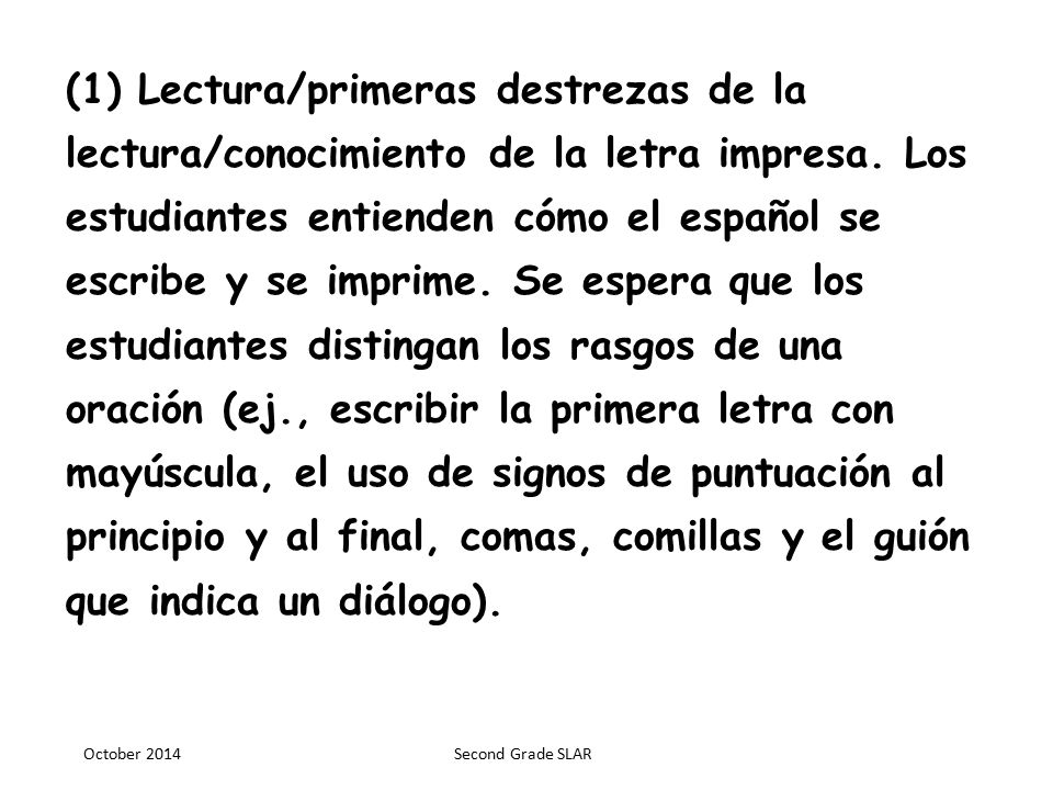 (1) Lectura/primeras destrezas de la lectura/conocimiento de la letra impresa. Los estudiantes entienden cómo el español se escribe y se imprime. Se espera que los estudiantes distingan los rasgos de una oración (ej., escribir la primera letra con mayúscula, el uso de signos de puntuación al principio y al final, comas, comillas y el guión que indica un diálogo).