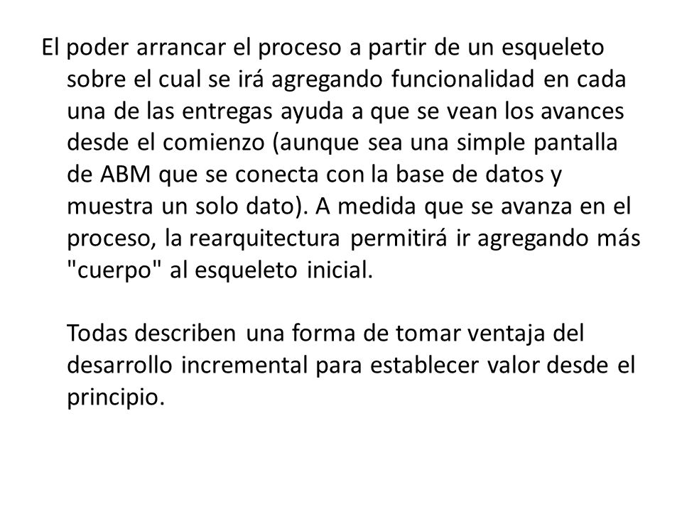 El poder arrancar el proceso a partir de un esqueleto sobre el cual se irá agregando funcionalidad en cada una de las entregas ayuda a que se vean los avances desde el comienzo (aunque sea una simple pantalla de ABM que se conecta con la base de datos y muestra un solo dato).