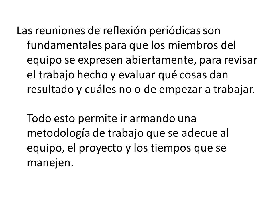 Las reuniones de reflexión periódicas son fundamentales para que los miembros del equipo se expresen abiertamente, para revisar el trabajo hecho y evaluar qué cosas dan resultado y cuáles no o de empezar a trabajar.