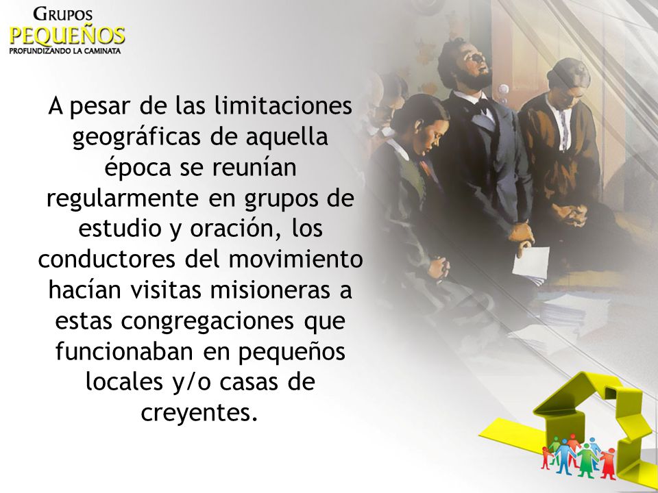 A pesar de las limitaciones geográficas de aquella época se reunían regularmente en grupos de estudio y oración, los conductores del movimiento hacían visitas misioneras a estas congregaciones que funcionaban en pequeños locales y/o casas de creyentes.