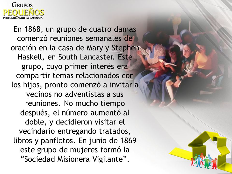 En 1868, un grupo de cuatro damas comenzó reuniones semanales de oración en la casa de Mary y Stephen Haskell, en South Lancaster.