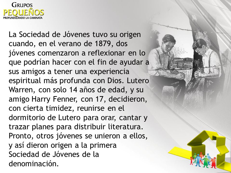 La Sociedad de Jóvenes tuvo su origen cuando, en el verano de 1879, dos jóvenes comenzaron a reflexionar en lo que podrían hacer con el fin de ayudar a sus amigos a tener una experiencia espiritual más profunda con Dios.