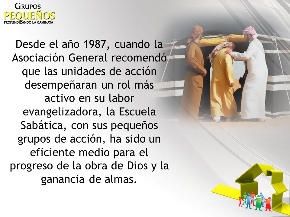 Desde el año 1987, cuando la Asociación General recomendó que las unidades de acción desempeñaran un rol más activo en su labor evangelizadora, la Escuela Sabática, con sus pequeños grupos de acción, ha sido un eficiente medio para el progreso de la obra de Dios y la ganancia de almas.