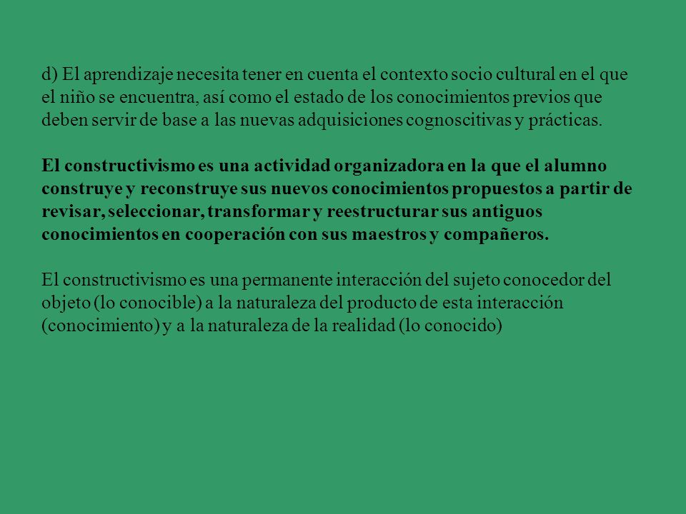 d) El aprendizaje necesita tener en cuenta el contexto socio cultural en el que el niño se encuentra, así como el estado de los conocimientos previos que deben servir de base a las nuevas adquisiciones cognoscitivas y prácticas.